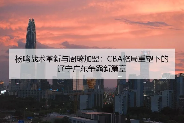 杨鸣战术革新与周琦加盟：CBA格局重塑下的辽宁广东争霸新篇章